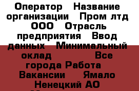 Оператор › Название организации ­ Пром лтд, ООО › Отрасль предприятия ­ Ввод данных › Минимальный оклад ­ 23 000 - Все города Работа » Вакансии   . Ямало-Ненецкий АО,Муравленко г.